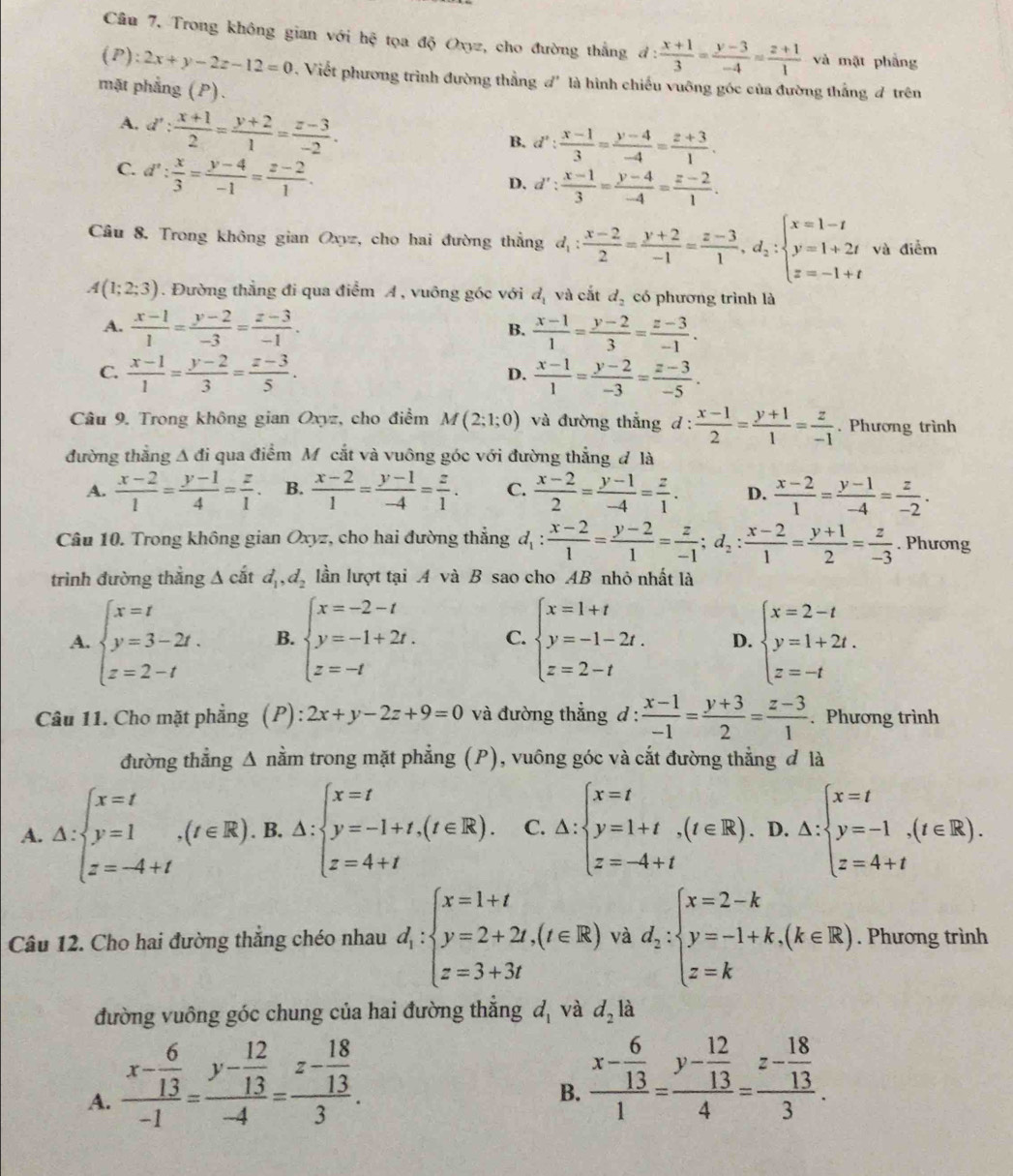 Trong không gian với hệ tọa độ Oxyz, cho đường thắng d: (x+1)/3 = (y-3)/-4 = (z+1)/1  và mặt phẳng
(P) :2x+y-2z-12=0 Viết phương trình đường thẳng đ' là hình chiếu vuỡng góc của đường thắng # trên
mặt phẳng (P).
A. d': (x+1)/2 = (y+2)/1 = (z-3)/-2 .
B. d': (x-1)/3 = (y-4)/-4 = (z+3)/1 .
C. d': x/3 = (y-4)/-1 = (z-2)/1 .
D. d': (x-1)/3 = (y-4)/-4 = (z-2)/1 .
Câu 8. Trong không gian Oxyz, cho hai đường thẳng d_1: (x-2)/2 = (y+2)/-1 = (z-3)/1 ,d_2:beginarrayl x=1-t y=1+2t z=-1+tendarray. và điểm
A(1;2;3). Đường thẳng đi qua điểm A , vuông góc với dị và cắt d_2 có phương trình là
A.  (x-1)/1 = (y-2)/-3 = (z-3)/-1 . B.  (x-1)/1 = (y-2)/3 = (z-3)/-1 .
C.  (x-1)/1 = (y-2)/3 = (z-3)/5 .  (x-1)/1 = (y-2)/-3 = (z-3)/-5 .
D.
Câu 9. Trong không gian Oxyz, cho điểm M(2;1;0) và đường thắng d: (x-1)/2 = (y+1)/1 = z/-1 . Phương trình
đường thẳng A đi qua điểm M cắt và vuông góc với đường thẳng đ là
A.  (x-2)/1 = (y-1)/4 = z/1 . B.  (x-2)/1 = (y-1)/-4 = z/1 . C.  (x-2)/2 = (y-1)/-4 = z/1 . D.  (x-2)/1 = (y-1)/-4 = z/-2 .
Câu 10. Trong không gian Oxyz, cho hai đường thắng d_1: (x-2)/1 = (y-2)/1 = z/-1 ;d_2: (x-2)/1 = (y+1)/2 = z/-3 . Phương
trình đường thẳng A cắt d_1,d_2 lần lượt tại A và B sao cho AB nhỏ nhất là
A. beginarrayl x=t y=3-2t. z=2-tendarray. B. beginarrayl x=-2-t y=-1+2t. z=-tendarray. C. beginarrayl x=1+t y=-1-2t. z=2-tendarray. D. beginarrayl x=2-t y=1+2t. z=-tendarray.
Câu 11. Cho mặt phẳng (P) : 2x+y-2z+9=0 và đường thẳng d :  (x-1)/-1 = (y+3)/2 = (z-3)/1 . Phương trình
đường thẳng Δ nằm trong mặt phẳng (P), vuông góc và cắt đường thẳng đ là
A. △ :beginarrayl x=t y=1,(t∈ R).B.(t∈ R).B.△ :beginarrayl x=t y=-1+t,(t∈ R).C.△ :beginarrayl x=t y=1+t,(t∈ R).D.△ : z=-4+tendarray. (x:beginarrayl x=t y=-1 z=4+tendarray. .(t∈ R).
Câu 12. Cho hai đường thẳng chéo nhau d_1:beginarrayl x=1+t y=2+2t,(t∈ R) z=3+3tendarray. và d_2:beginarrayl x=2-k y=-1+k,(k∈ R) z=kendarray.. Phương trình
đường vuông góc chung của hai đường thắng d_1 và d_2 là
A. frac x- 6/13 -1=frac y- 12/13 -4=frac z- 18/13 3.
B. frac x- 6/13 1=frac y- 12/13 4=frac z- 18/13 3.