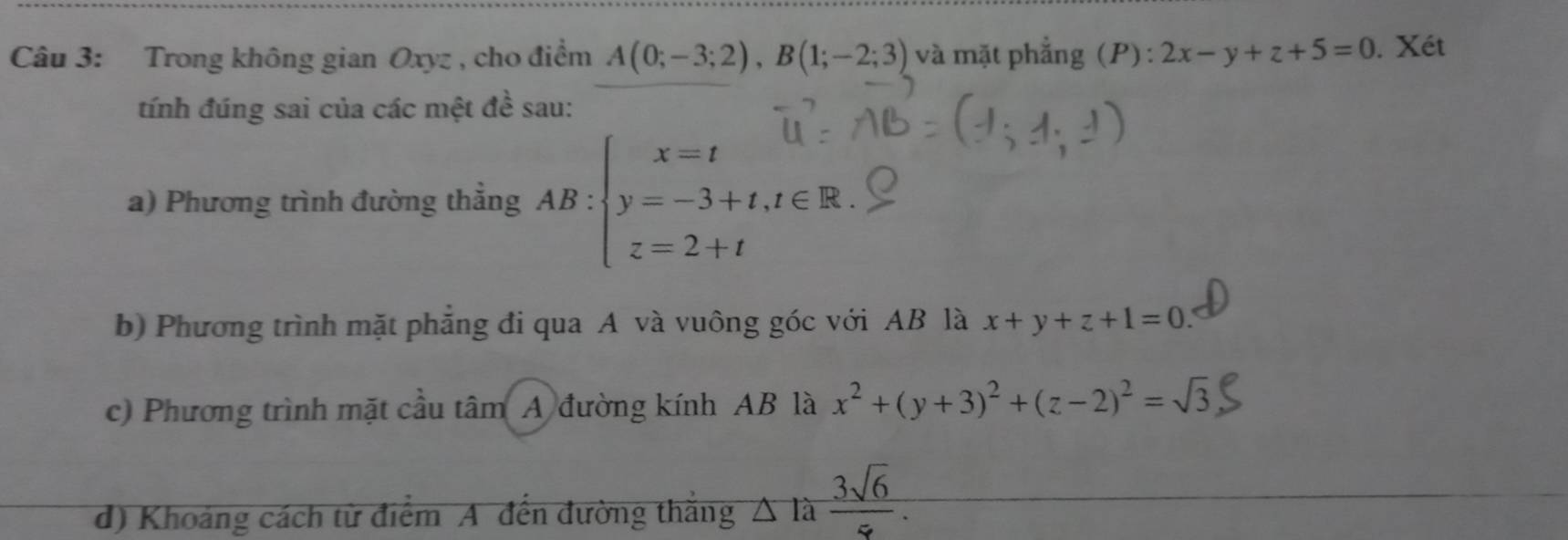 Trong không gian Oxyz , cho điểm A(0;-3;2), B(1;-2;3) và mặt phẳng (P) : 2x-y+z+5=0. Xét 
tính đúng sai của các mệt đề sau: 
a) Phương trình đường thẳng AB:beginarrayl x=t y=-3+t,t∈ R. z=2+tendarray.
b) Phương trình mặt phẳng đi qua A và vuông góc với AB là x+y+z+1=0
c) Phương trình mặt cầu tan A đường kính AB là x^2+(y+3)^2+(z-2)^2=sqrt(3)
d) Khoảng cách từ điểm A đến đường thắng △ la 3sqrt(6)/5 .