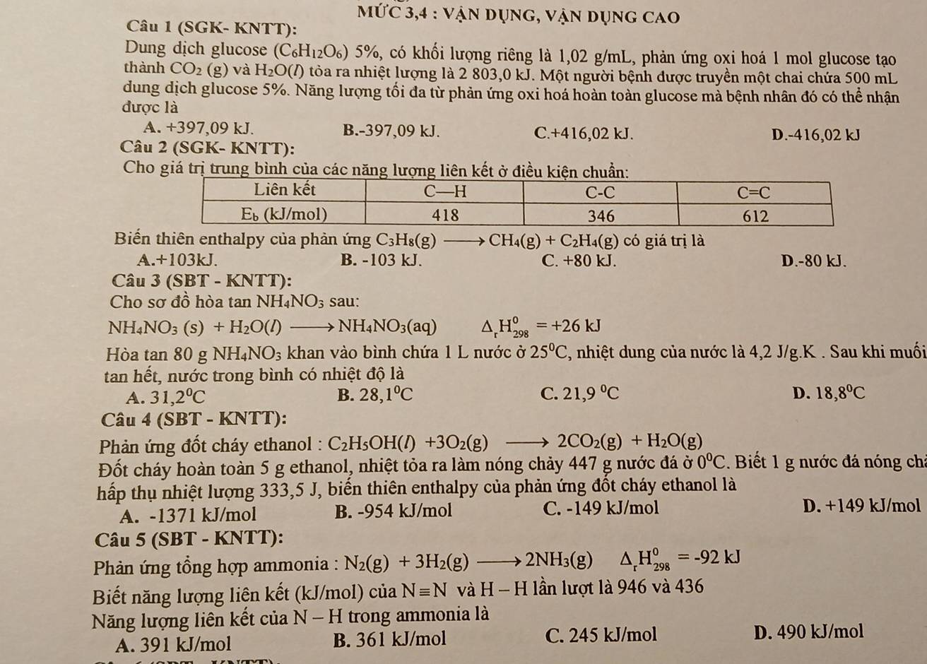 MỨC 3,4 : Vận dụng, vận dụng cao
Câu 1 (SGK- KNTT):
Dung dịch glucose (C_6H_12O_6)5% , A có khối lượng riêng là 1,02 g/mL, phản ứng oxi hoá 1 mol glucose tạo
thành CO_2(g) và H_2O(l ) tỏòa ra nhiệt lượng là 2 803,0 kJ. Một người bệnh được truyền một chai chứa 500 mL
dung dịch glucose 5%. Năng lượng tối đa từ phản ứng oxi hoá hoàn toàn glucose mà bệnh nhân đó có thể nhận
được là
A. +397,09 kJ. B.-397,09 kJ. C.+416,02 kJ. D.-416,02 kJ
Câu 2 (SGK- KNTT):
Cho giá trị trung bình củ
Biến thiên enthalpy của phản ứng C_3H_8(g)to CH_4(g)+C_2H_4(g) có giá trị là
A.+103kJ. B. -103 kJ. C. +80 kJ. D.-80 kJ.
Câu 3(SBT-KNTT) -
Cho sơ đồ hòa tan NH_4NO_3 sau:
NH_4NO_3(s)+H_2O(l)to NH_4NO_3(aq) △ _rH_(298)^0=+26kJ
Hòa tan 80 g NH_4NO_3 khan vào bình chứa 1 L nước ở 25°C 1, nhiệt dung của nước là 4,2 J/g.K . Sau khi muối
tan hết, nước trong bình có nhiệt độ là
A. 31,2°C B. 28,1°C C. 21,9°C D. 18,8°C
Câu 4 (SBT - KNTT)
* Phản ứng đốt cháy ethanol : C_2H_5OH(l)+3O_2(g)to 2CO_2(g)+H_2O(g)
Đốt cháy hoàn toàn 5 g ethanol, nhiệt tỏa ra làm nóng chảy 447 g nước đá ở 0°C. Biết 1 g nước đá nóng chỉ
hấp thụ nhiệt lượng 333,5 J, biến thiên enthalpy của phản ứng đốt cháy ethanol là
A. -1371 kJ/mol B. -954 kJ/mol C. -149 kJ/mol D. +149 kJ/mol
Câu 5 (SBT - KNTT):
* Phản ứng tổng hợp ammonia : N_2(g)+3H_2(g)to 2NH_3(g)△ _rH_(298)^0=-92kJ
Biết năng lượng liên kết (kJ/mol) của Nequiv N và H - H lần lượt là 946 và 436
Năng lượng liên kết của N-H trong ammonia là
A. 391 kJ/mol B. 361 kJ/mol C. 245 kJ/mol D. 490 kJ/mol