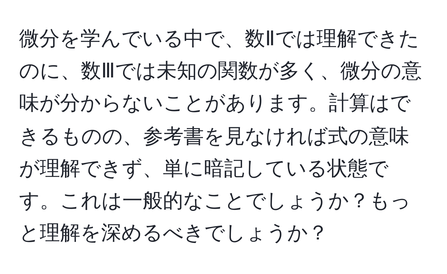 微分を学んでいる中で、数Ⅱでは理解できたのに、数Ⅲでは未知の関数が多く、微分の意味が分からないことがあります。計算はできるものの、参考書を見なければ式の意味が理解できず、単に暗記している状態です。これは一般的なことでしょうか？もっと理解を深めるべきでしょうか？