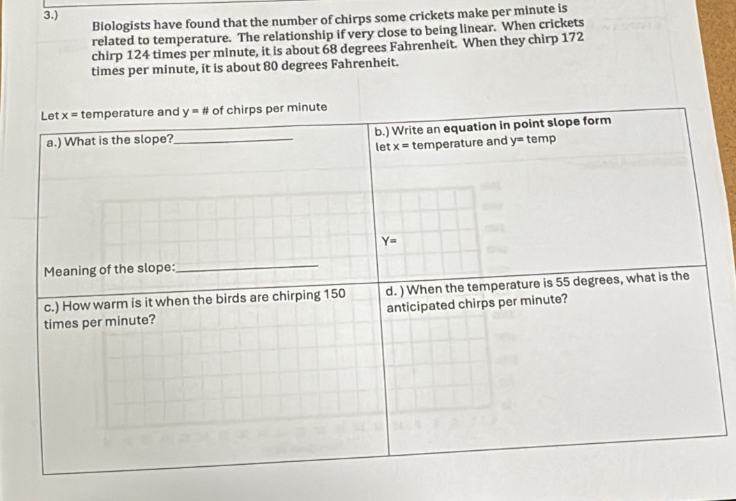 3.) 
Biologists have found that the number of chirps some crickets make per minute is 
related to temperature. The relationship if very close to being linear. When crickets 
chirp 124 times per minute, it is about 68 degrees Fahrenheit. When they chirp 172
times per minute, it is about 80 degrees Fahrenheit. 
Let x= temperature and y=# of chirps per minute
a.) What is the slope?_ b.) Write an equation in point slope form 
let x= temperature and y= temp
Y=
Meaning of the slope: 
_ 
c.) How warm is it when the birds are chirping 150 d. ) When the temperature is 55 degrees, what is the 
times per minute? anticipated chirps per minute?