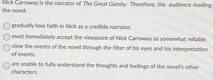 Nick Carraway is the narrator of The Great Gatsby. Therefore, the audience reading
the novel:
gradually lose faith in Nick as a credible narrator.
must immediately accept the viewpoint of Nick Carraway as somewhat reliable.
view the events of the novel through the filter of his eyes and his interpretation
of events.
are unable to fully understand the thoughts and feelings of the novel's other
characters.