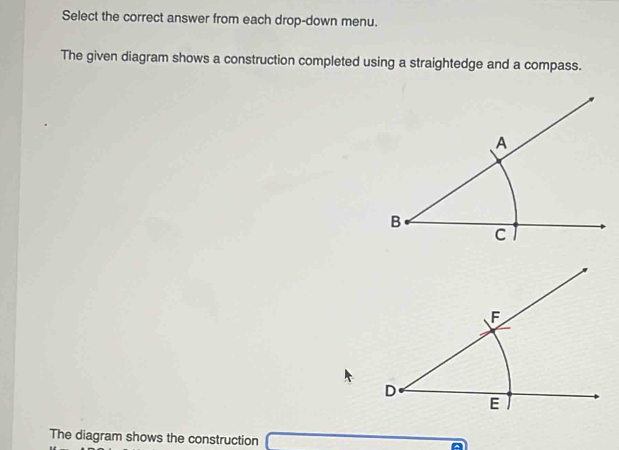 Select the correct answer from each drop-down menu. 
The given diagram shows a construction completed using a straightedge and a compass. 
The diagram shows the construction