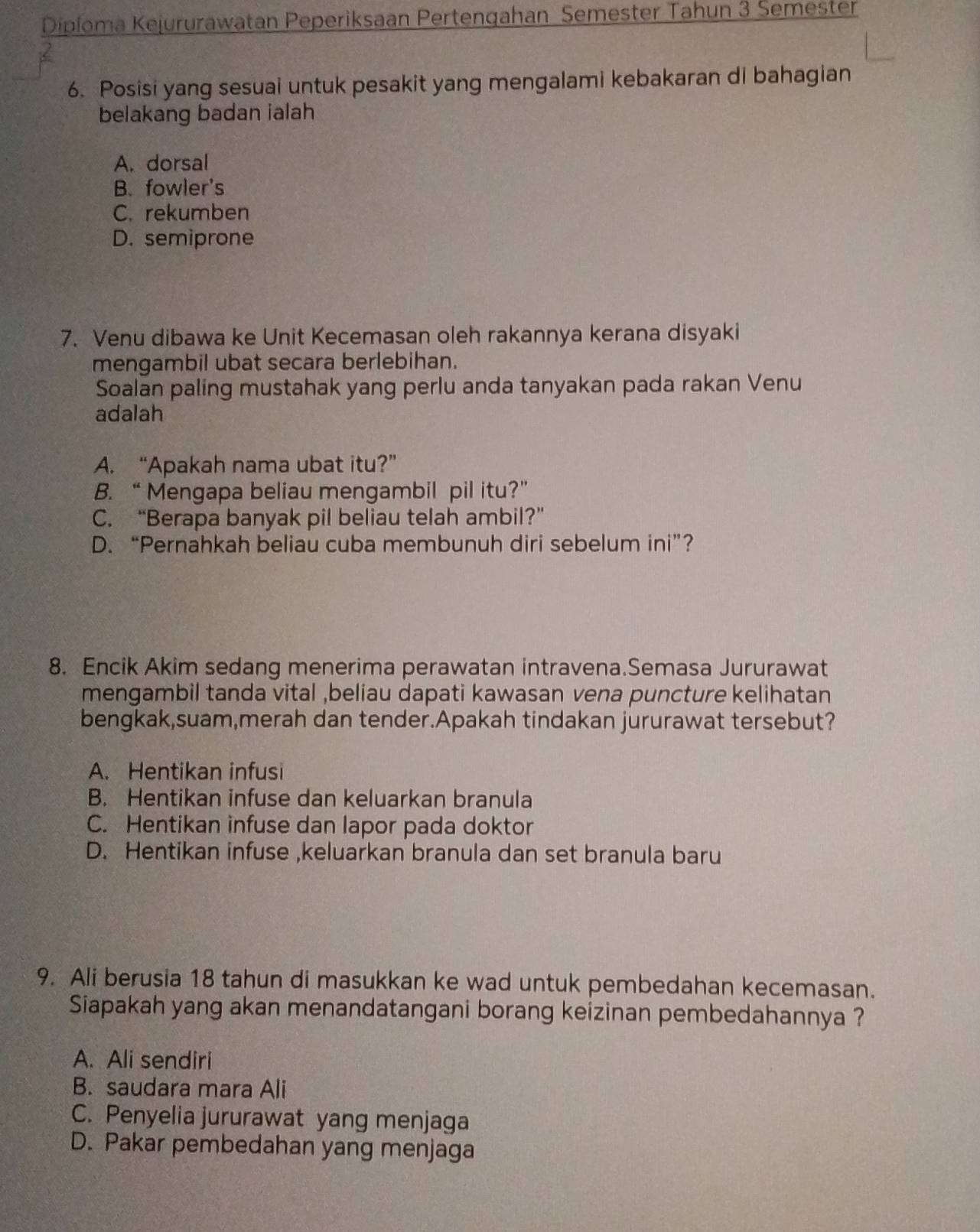 Diploma Kejururawatan Peperiksaan Pertengahan Semester Tahun 3 Semester
6. Posisi yang sesuai untuk pesakit yang mengalami kebakaran di bahagian
belakang badan ialah
A. dorsal
B. fowler's
C. rekumben
D. semiprone
7. Venu dibawa ke Unit Kecemasan oleh rakannya kerana disyaki
mengambil ubat secara berlebihan.
Soalan paling mustahak yang perlu anda tanyakan pada rakan Venu
adalah
A. “Apakah nama ubat itu?”
B. “ Mengapa beliau mengambil pil itu?”
C. “Berapa banyak pil beliau telah ambil?”
D. “Pernahkah beliau cuba membunuh diri sebelum ini”?
8. Encik Akim sedang menerima perawatan intravena.Semasa Jururawat
mengambil tanda vital ,beliau dapati kawasan vena puncture kelihatan
bengkak,suam,merah dan tender.Apakah tindakan jururawat tersebut?
A. Hentikan infusi
B. Hentikan infuse dan keluarkan branula
C. Hentikan infuse dan lapor pada doktor
D. Hentikan infuse ,keluarkan branula dan set branula baru
9. Ali berusia 18 tahun di masukkan ke wad untuk pembedahan kecemasan.
Siapakah yang akan menandatangani borang keizinan pembedahannya ?
A. Ali sendiri
B. saudara mara Ali
C. Penyelia jururawat yang menjaga
D. Pakar pembedahan yang menjaga