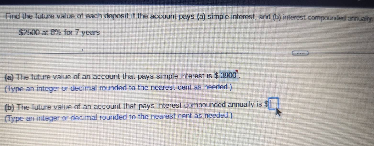 Find the future value of each deposit if the account pays (a) simple interest, and (b) interest compounded annually.
$2500 at 8% for 7 years
(a) The future value of an account that pays simple interest is $3900. 
(Type an integer or decimal rounded to the nearest cent as needed.) 
(b) The future value of an account that pays interest compounded annually is $
(Type an integer or decimal rounded to the nearest cent as needed.)