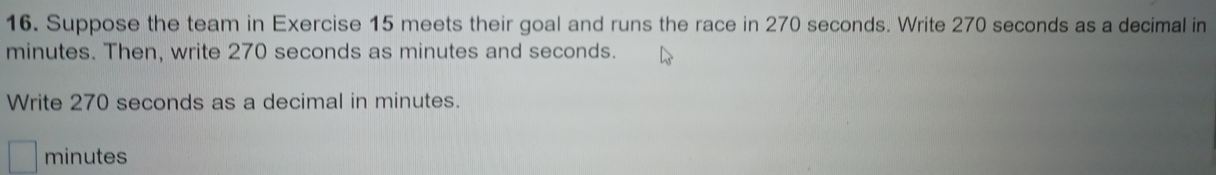 Suppose the team in Exercise 15 meets their goal and runs the race in 270 seconds. Write 270 seconds as a decimal in
minutes. Then, write 270 seconds as minutes and seconds. 
Write 270 seconds as a decimal in minutes.
minutes