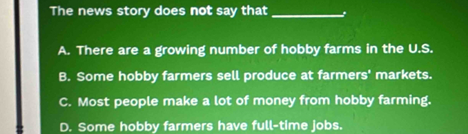 The news story does not say that_
A. There are a growing number of hobby farms in the U.S.
B. Some hobby farmers sell produce at farmers' markets.
C. Most people make a lot of money from hobby farming.
D. Some hobby farmers have full-time jobs.