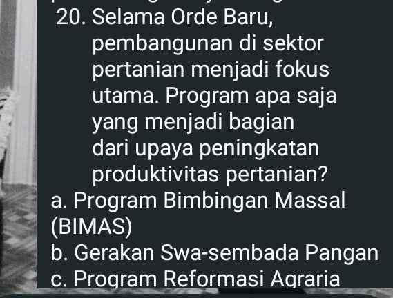 Selama Orde Baru,
pembangunan di sektor
pertanian menjadi fokus
utama. Program apa saja
yang menjadi bagian
dari upaya peningkatan
produktivitas pertanian?
a. Program Bimbingan Massal
(BIMAS)
b. Gerakan Swa-sembada Pangan
c. Program Reformasi Agraria