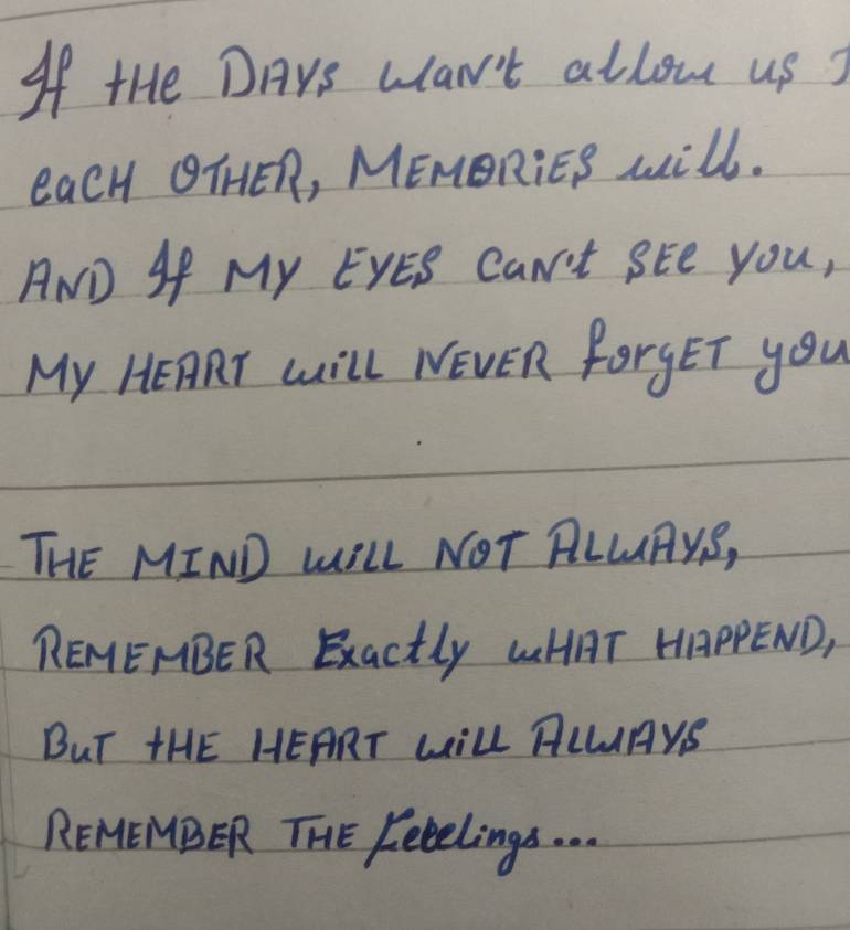 If tHe DAYs wan't allou us ? 
eacH OTHER, MEMORiES will. 
AND SP My EYES CaN't SEe You, 
My HEART Will NEVER forgET you 
THE MIND WILL NOT RLLAYS, 
REMEMBER Exactly LHAT HAPPEND, 
BuT HHE HEART LILL ALLAYS 
REMEMNBER THE Kecelings. . . .