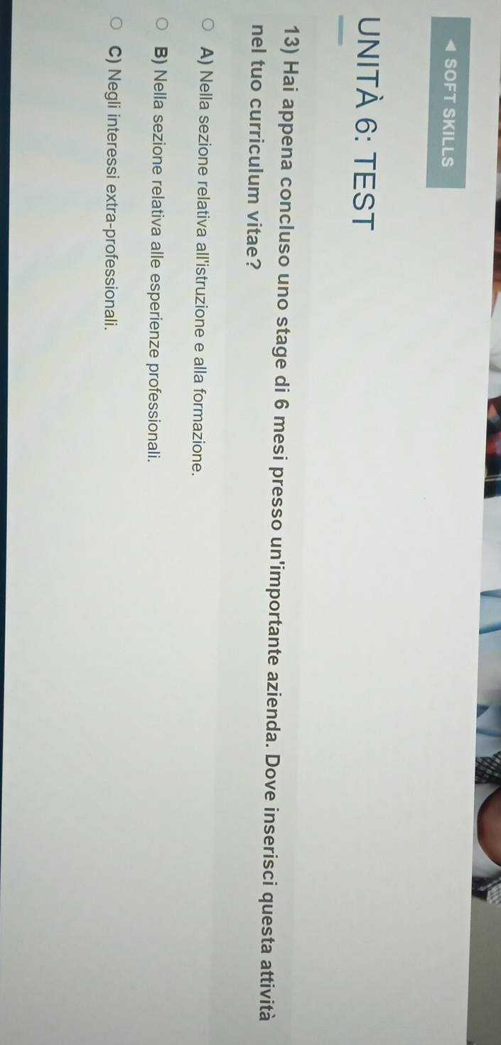 SOFT SKILLS
UNITÀ 6: TEST
13) Hai appena concluso uno stage di 6 mesi presso un'importante azienda. Dove inserisci questa attività
nel tuo curriculum vitae?
A) Nella sezione relativa all'istruzione e alla formazione.
B) Nella sezione relativa alle esperienze professionali.
C) Negli interessi extra-professionali.