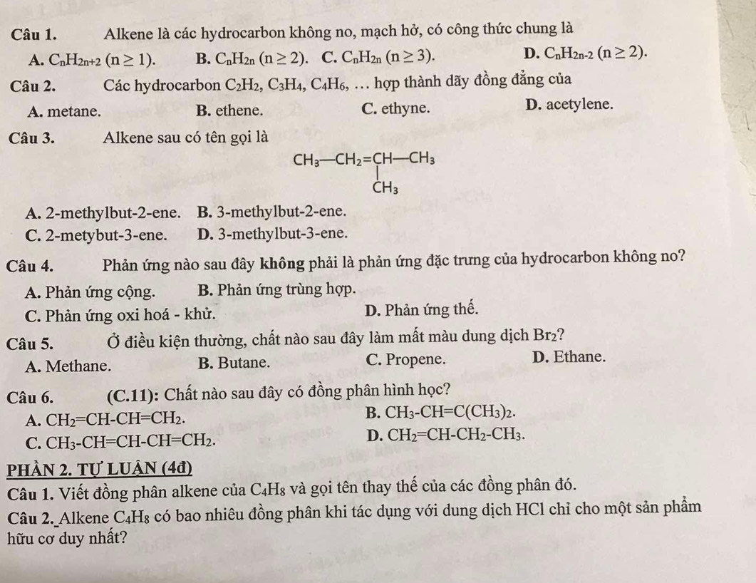 Alkene là các hydrocarbon không no, mạch hở, có công thức chung là
A. C_nH_2n+2(n≥ 1). B. C_nH_2n(n≥ 2).C.C_nH_2n(n≥ 3).
D. C_nH_2n-2(n≥ 2).
Câu 2. Các hydrocarbon C_2H_2,C_3H_4,C_4H_6,... hợp thành dãy đồng đẳng của
A. metane. B. ethene. C. ethyne. D. acetylene.
Câu 3. Alkene sau có tên gọi là
CH_3-CH_2=[CH-CH_3 CH_3
A. 2-methylbut-2-ene. B. 3-methylbut-2-ene.
C. 2-metybut-3-ene. D. 3-methylbut-3-ene.
Câu 4. Phản ứng nào sau đây không phải là phản ứng đặc trưng của hydrocarbon không no?
A. Phản ứng cộng. B. Phản ứng trùng hợp.
C. Phản ứng oxi hoá - khử. D. Phản ứng thế.
Câu 5. Ở điều kiện thường, chất nào sau đây làm mất màu dung dịch Br₂?
A. Methane. B. Butane. C. Propene. D. Ethane.
Câu 6. (C.11): Chất nào sau đây có đồng phân hình học?
A. CH_2=CH-CH=CH_2.
B. CH_3-CH=C(CH_3)_2.
C. CH_3-CH=CH-CH=CH_2.
D. CH_2=CH-CH_2-CH_3.
PHÀN 2. Tự LUÂN (4đ)
Câu 1. Viết đồng phân alkene của C_4H_8 và gọi tên thay thế của các đồng phân đó.
Câu 2. Alkene C₄H 18 có bao nhiêu đồng phân khi tác dụng với dung dịch HCl chỉ cho một sản phẩm
hữu cơ duy nhất?