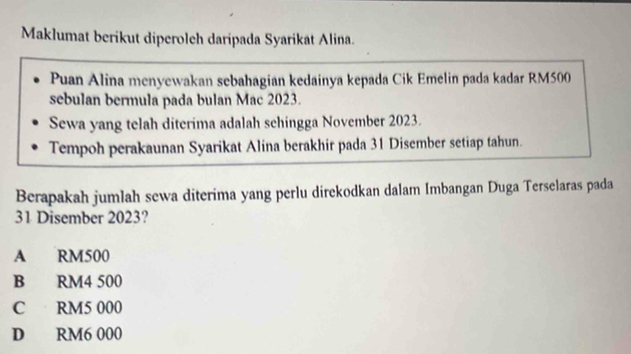 Maklumat berikut diperoleh daripada Syarikat Alina.
Puan Alina menyewakan sebahagian kedainya kepada Cik Emelin pada kadar RM500
sebulan bermula pada bulan Mac 2023.
Sewa yang telah diterima adalah sehingga November 2023.
Tempoh perakaunan Syarikat Alina berakhir pada 31 Disember setiap tahun.
Berapakah jumlah sewa diterima yang perlu direkodkan dalam Imbangan Duga Terselaras pada
31 Disember 2023?
A RM500
B RM4 500
C RM5 000
D RM6 000