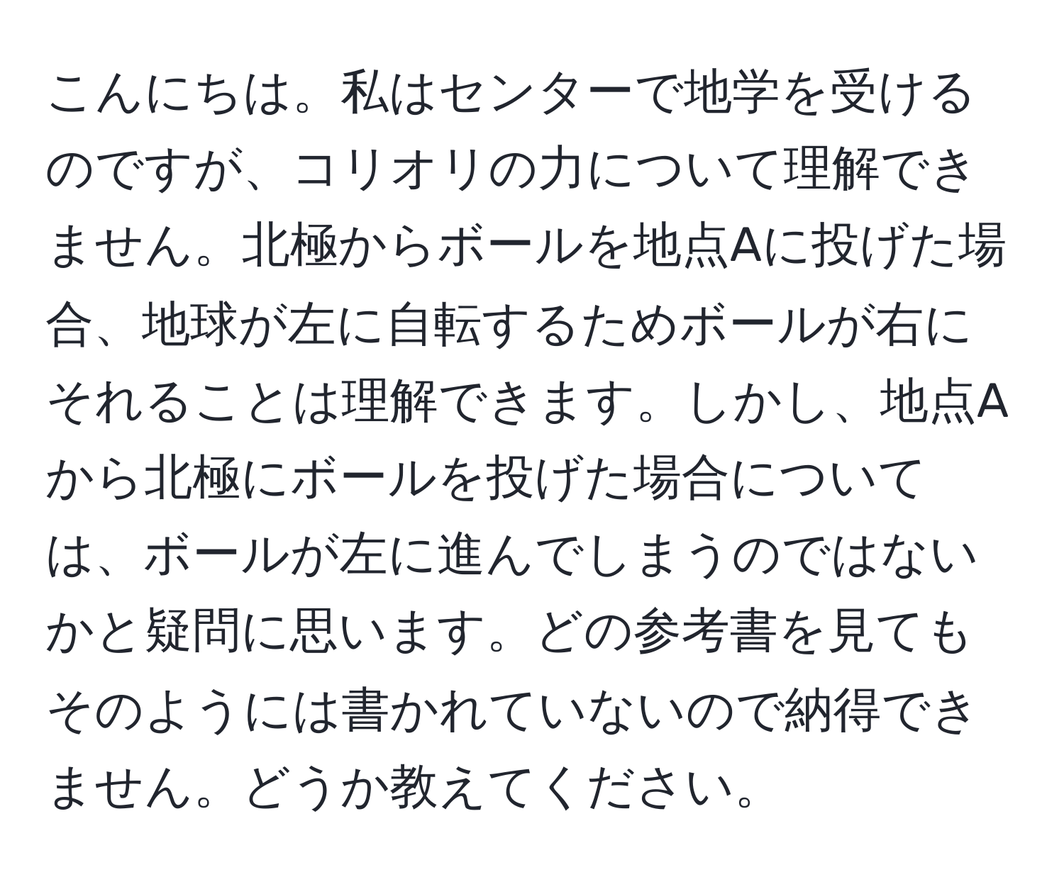 こんにちは。私はセンターで地学を受けるのですが、コリオリの力について理解できません。北極からボールを地点Aに投げた場合、地球が左に自転するためボールが右にそれることは理解できます。しかし、地点Aから北極にボールを投げた場合については、ボールが左に進んでしまうのではないかと疑問に思います。どの参考書を見てもそのようには書かれていないので納得できません。どうか教えてください。