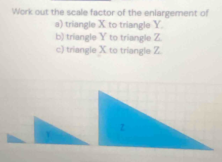 Work out the scale factor of the enlargement of 
a) triangle X to triangle Y. 
b) triangle Y to triangle Z. 
c) triangle X to triangle Z