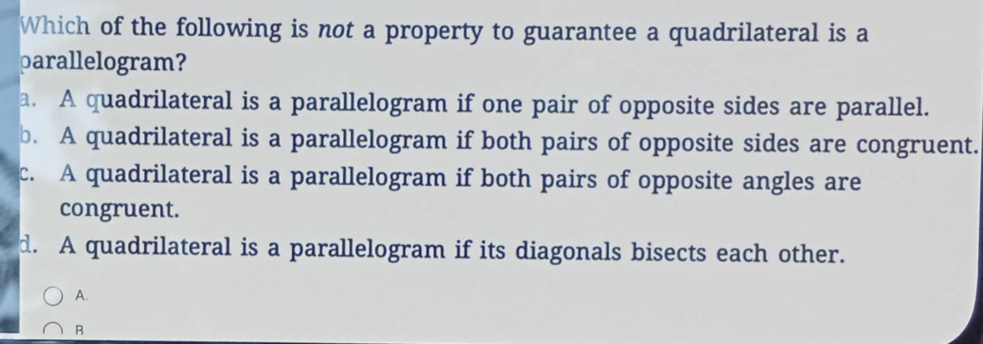 Which of the following is not a property to guarantee a quadrilateral is a
parallelogram?
a. A quadrilateral is a parallelogram if one pair of opposite sides are parallel.
b. A quadrilateral is a parallelogram if both pairs of opposite sides are congruent.
c. A quadrilateral is a parallelogram if both pairs of opposite angles are
congruent.
d. A quadrilateral is a parallelogram if its diagonals bisects each other.
A.
B