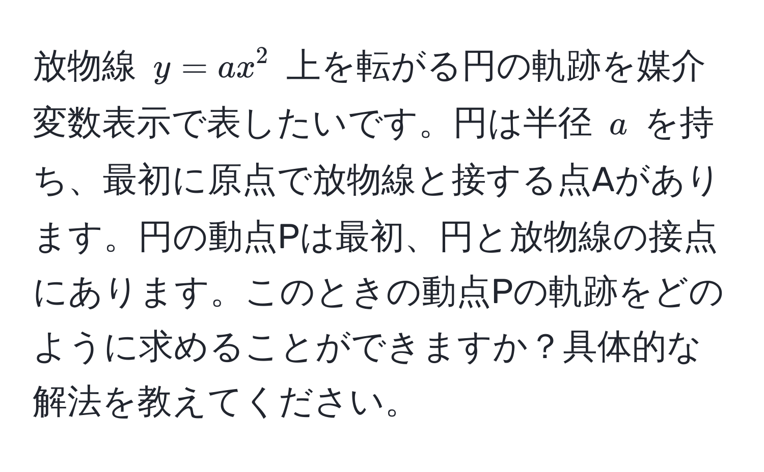 放物線 ( y = ax^2 ) 上を転がる円の軌跡を媒介変数表示で表したいです。円は半径 ( a ) を持ち、最初に原点で放物線と接する点Aがあります。円の動点Pは最初、円と放物線の接点にあります。このときの動点Pの軌跡をどのように求めることができますか？具体的な解法を教えてください。