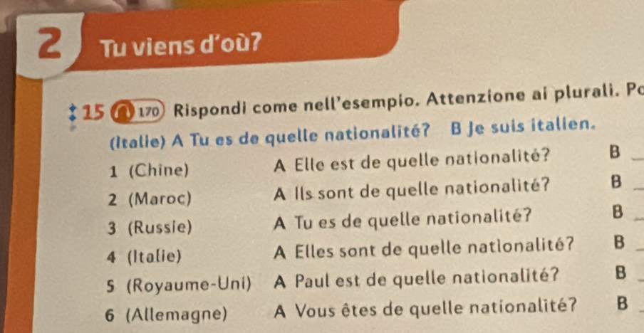 Tu viens d'oùʔ 
15 17 Rispondi come nell’esempio. Attenzione ai plurali. Po 
(Italie) A Tu es de quelle nationalité? B Je suis italien. 
1 (Chine) A Elle est de quelle nationalité? B_ 
2 (Maroc) A Ils sont de quelle nationalité? B_ 
3 (Russie) A Tu es de quelle nationalité? 
_B 
4 (Italie) A Elles sont de quelle nationalité? B_ 
5 (Royaume-Uni) A Paul est de quelle nationalité? B_ 
6 (Allemagne) A Vous êtes de quelle nationalité? B_