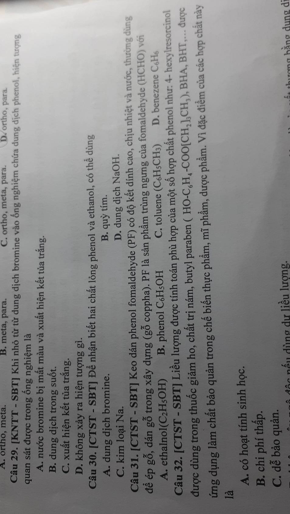 A. ortho, meta. B. meta, para. C. ortho, meta, para. D. ortho, para
Câu 29. [KNTT - SBT] Khi nhỏ từ từ dung dịch bromine vào ống nghiệm chứa dung dịch phenol, hiện tượng
quan sát được trong ống nghiệm là
A. nước bromine bị mất màu và xuất hiện kết tủa trắng.
B. dung dịch trong suốt.
C. xuất hiện kết tủa trắng.
D. không xảy ra hiện tượng gì.
Câu 30. [CTST - SBT] Để nhận biết hai chất lỏng phenol và ethanol, có thể dùng
A. dung dịch bromine. B. quỳ tím.
C. kim loại Na.
D. dung dịch NaOH.
Câu 31. [CTST - SBT] Keo dán phenol fomaldehyde (PF) có độ kết dính cao, chịu nhiệt và nước, thường dùng
để ép gỗ, dán gỗ trong xây dựng (gỗ coppha). PF là sản phẩm trùng ngưng của fomaldehyde (HCHO) với
A. ethalnol (C_2H_5OH) B. phenol C₆H₅OH C. toluene (C_6H_5CH_3) D. benezene C_6H_6
Câu 32. [CTST - SBT] Liều lượng được tính toán phù hợp của một số hợp chất phenol như: 4- hexylresorcinol
được dùng trong thuốc giảm ho, chất trị nám, butyl paraben (HO-C_6H_4-COO[CH_2]_3CH_3) ,BHA,BHT,... được
ứng dụng làm chất bảo quản trong chế biến thực phẩm, mĩ phẩm, dược phẩm. Vì đặc điểm của các hợp chất này
là
A. có hoạt tính sinh học.
B. chi phí thấp.
C. dễ bảo quản.
d ế u  ù ng dư liều lượng. ng bằng dung di