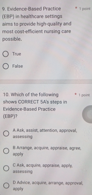 Evidence-Based Practice * 1 point
(EBP) in healthcare settings
aims to provide high-quality and
most cost-efficient nursing care
possible.
True
False
10. Which of the following 1 point
shows CORRECT 5A's steps in
Evidence-Based Practice
(EBP)?
A Ask, assist, attention, approval,
assessing
B Arrange, acquire, appraise, agree,
apply
C Ask, acquire, appraise, apply,
assessing
D Advice, acquire, arrange, approval,
apply