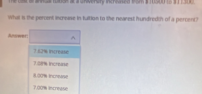 The cast of annual tultion at a university increased from $10500 to $11300.
What is the percent increase in tuition to the nearest hundredth of a percent?
Answer:
^
7.62% Increase
7.08% Increase
8.00% Increase
7.00% Increase