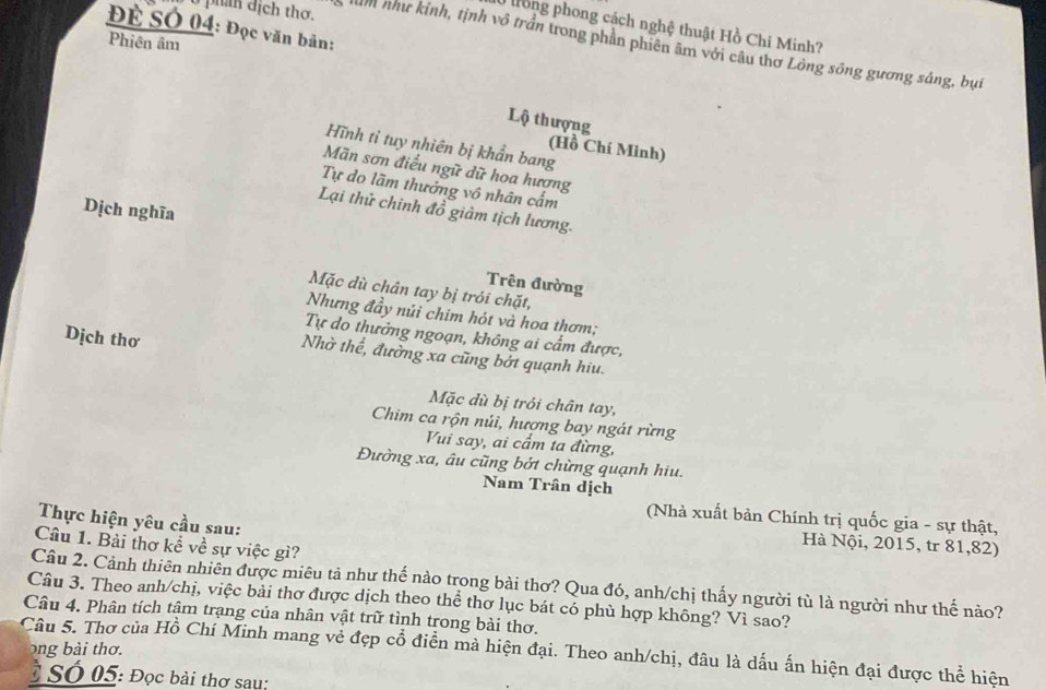 Để SÓ 04: Đọc văn bản: 
long phong cách nghệ thuật Hồ Chi Minh? 
Phiên âm 
0 phan dịch thơ. ìn như kính, tịnh vô trần trong phản phiên âm với câu thơ Lồng sông gương sáng, bụi 
Lộ thượng 
Hĩnh tỉ tuy nhiên bị khẩn bang 
(Hồ Chí Minh) 
Mãn sơn điều ngữ dữ hoa hượng 
Tự do lãm thưởng vô nhân cấm 
Dịch nghĩa 
Lại thử chinh đồ giảm tịch lương. 
Trên đường 
Mặc dù chân tay bị trói chặt, 
Nhưng đầy núi chim hót và hoa thơm; 
Dịch thơ 
Tự do thưởng ngoạn, không ai cẩm được, 
Nhờ thể, đường xa cũng bởt quạnh hiu. 
Mặc dù bị trỏi chân tay, 
Chim ca rộn núi, hượng bay ngát rừng 
Vui say, ai cầm ta đừng, 
Đường xa, âu cũng bởt chừng quạnh hiu. 
Nam Trân dịch 
(Nhà xuất bản Chính trị quốc gia - sự thật, 
Thực hiện yêu cầu sau: 
Câu 1. Bài thơ kể về sự việc gì? 
Hà Nội, 2015, tr 81, 82) 
Câu 2. Cảnh thiên nhiên được miêu tả như thế nào trong bài thơ? Qua đó, anh/chị thấy người tù là người như thế nào? 
Câu 3. Theo anh/chị, việc bài thơ được dịch theo thể thơ lục bát có phù hợp không? Vì sao? 
Câu 4. Phân tích tậm trạng của nhân vật trữ tình trong bài thơ. 
ong bài thơ. 
Câu 5. Thơ của Hồ Chí Minh mang vẻ đẹp cổ điễn mà hiện đại. Theo anh/chị, đâu là dấu ấn hiện đại được thể hiện 
Ở Số 05: Đọc bài thơ sau: