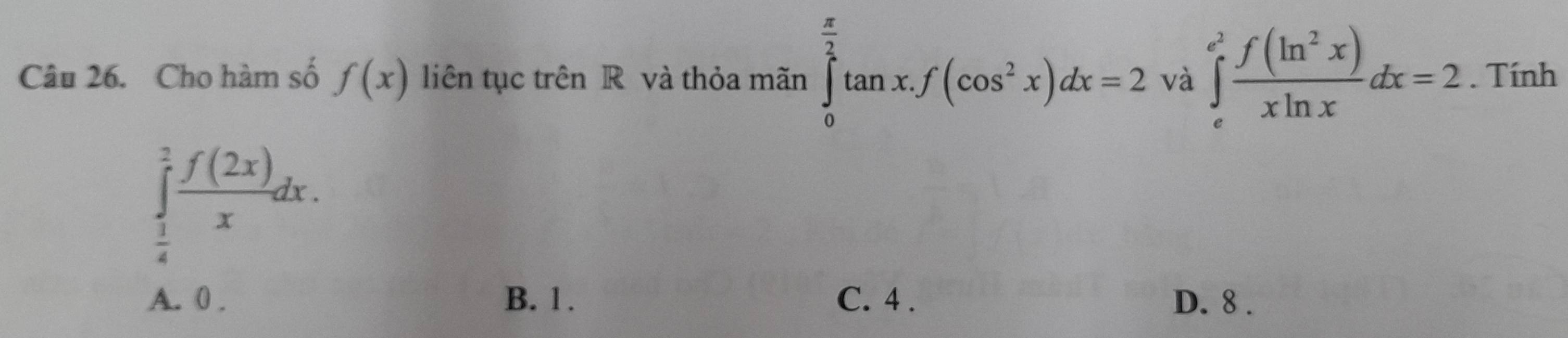 Cho hàm số f(x) liên tục trên R và thỏa mãn ∈tlimits _0^((frac π)2)tan x.f(cos^2x)dx=2 và ∈tlimits _e^((e^2)) f(ln^2x)/xln x dx=2. Tính
∈tlimits _ 1/4 ^1 f(2x)/x dx.
A. 0. B. 1. C. 4. D. 8.