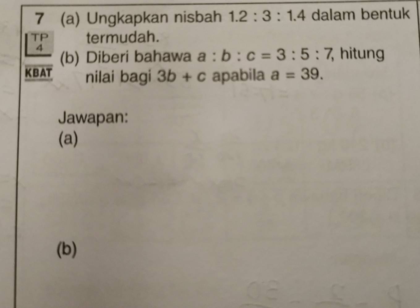 7 (a) Ungkapkan nisbah 1.2:3:1.4 dalam bentuk 
TP termudah. 
4 
(b) Diberi bahawa a:b:c=3:5:7 hitung 
KBAT nilai bagi 3b+c apabila a=39. 
Jawapan: 
(a) 
(b)