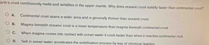 arth's crust continuously melts and solidifies in the upper mantle. Why does oceanic crust solidify laster than continental crist?
A. Continental crust spans a wider area and is generally thinner than oceanic crust
B. Magma beneath oceanic crust is a lower temperature than magina beneath contimental crust
C. When magma comes into contact with ocean water it cools faster than when if reaches continental rock
D. Salt in ocean water accelerates the solidification process by way of chemical reaction