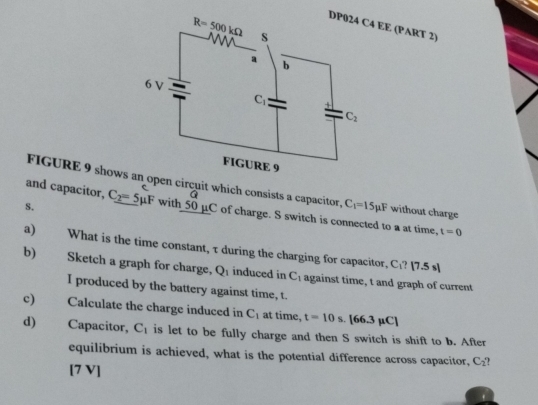 EE (PART 2)
FIGURE 9 shows open circuit which consists a capacitor, C_1=15mu F without charge
and capacitor, a
s. C_2=5mu F with 50 μC of charge. S switch is connected to a at time, t=0
a) What is the time constant, τ during the charging for capacitor, C_1?[7.5s]
b) Sketch a graph for charge, Q_1 induced in C_1 against time, t and graph of current
I produced by the battery against time, t.
c) Calculate the charge induced in C_1 at time, t=10s.[66.3mu C]
d) Capacitor, C_1 is let to be fully charge and then S switch is shift to b. After
equilibrium is achieved, what is the potential difference across capacitor, C_2
[7 V]