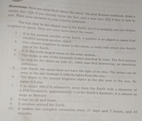 Directions: Here are some facts about the moon. On your Science notebook, draw a 
smiley face (⑳) if you already know the fact, and a wow face (odot ) 
you. Place your answers in your science notebook. if this is new to 
The sun may be the closest star to the Earth, but it is certainly not our closest 
neighbor in space. Here are some facts about the moon: 
1. It is the natural satellite of the Earth. A satellite is an object in space that 
revolves around another object. 
2. Our closest neighbor in space is the moon, a rocky ball about one-fourth 
size of the Earth. 
3. It is the sixth-largest moon in the solar system. 
4. The moon is one of the heavenly bodies reached by man. The first person 
to step on the Moon on July 21, 1969, was Neil Armstrong, an American 
astronaut. 
5. Like Earth, the moon does not have the light of its own. The moon can be 
seen in the sky because it reflects lights from the sun. 
6. The moon is the second brightest object in the sky next to the sun. Its 
name is Luna. 
7. It is about 406,676 kilometers away from the Earth with a diameter of
3,476 kilometers, approximately ¼ of the Earth's diameter, it is almost as 
large as Mercury. 
8. It has no air and water. 
9. It revolves around the Earth. 
10. It makes one complete revolution every 27 days and 7 hours, and 43
minutes.