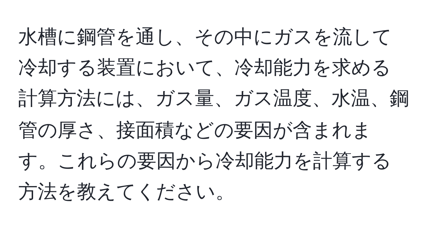 水槽に鋼管を通し、その中にガスを流して冷却する装置において、冷却能力を求める計算方法には、ガス量、ガス温度、水温、鋼管の厚さ、接面積などの要因が含まれます。これらの要因から冷却能力を計算する方法を教えてください。