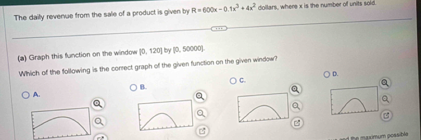 The daily revenue from the sale of a product is given by R=600x-0.1x^3+4x^2 dollars, where x is the number of units sold. 
(a) Graph this function on the window [0,120] by [0, 50000]. 
Which of the following is the correct graph of the given function on the given window? 
D. 
C. 
B. 
a 
A. 
z 
B 
nd the maximum possible