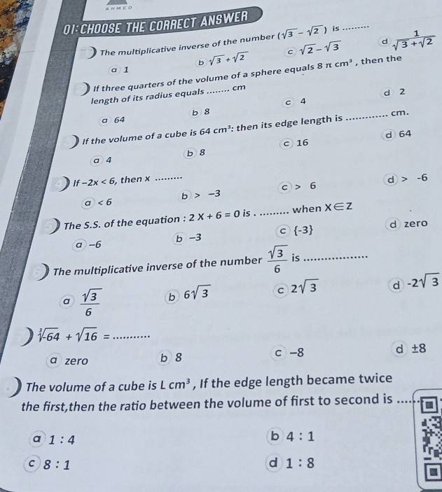 THE CORRECT ANSWER
d
The multiplicative inverse of the number (sqrt(3)-sqrt(2)) is_
b sqrt(3)+sqrt(2) c sqrt(2)-sqrt(3)  1/sqrt(3)+sqrt(2) 
a1
If three quarters of the volume of a sphere equals 8π cm^3 , then the
length of its radius equals _ cm
d 2
c 4
a 64 b 8
If the volume of a cube is 64cm^3 : then its edge length is _ cm.
d 64
a 4 b 8 c 16
If -2x<6</tex> , then x _d > -6
C 6
6 -3
a <6</tex> 
The S.S. of the equation : 2X+6=0 is . ......... when x∈ z
a -6 b -3 C  -3 d zero
The multiplicative inverse of the number  sqrt(3)/6  is_
a  sqrt(3)/6  b 6sqrt(3) c 2sqrt(3) d -2sqrt(3)
、 sqrt[3](-64)+sqrt(16)= _
a zero b 8 c -8 d ± 8
The volume of a cube is Lcm^3 , If the edge length became twice
the first,then the ratio between the volume of first to second is
a 1:4
b 4:1
C 8:1
d 1:8