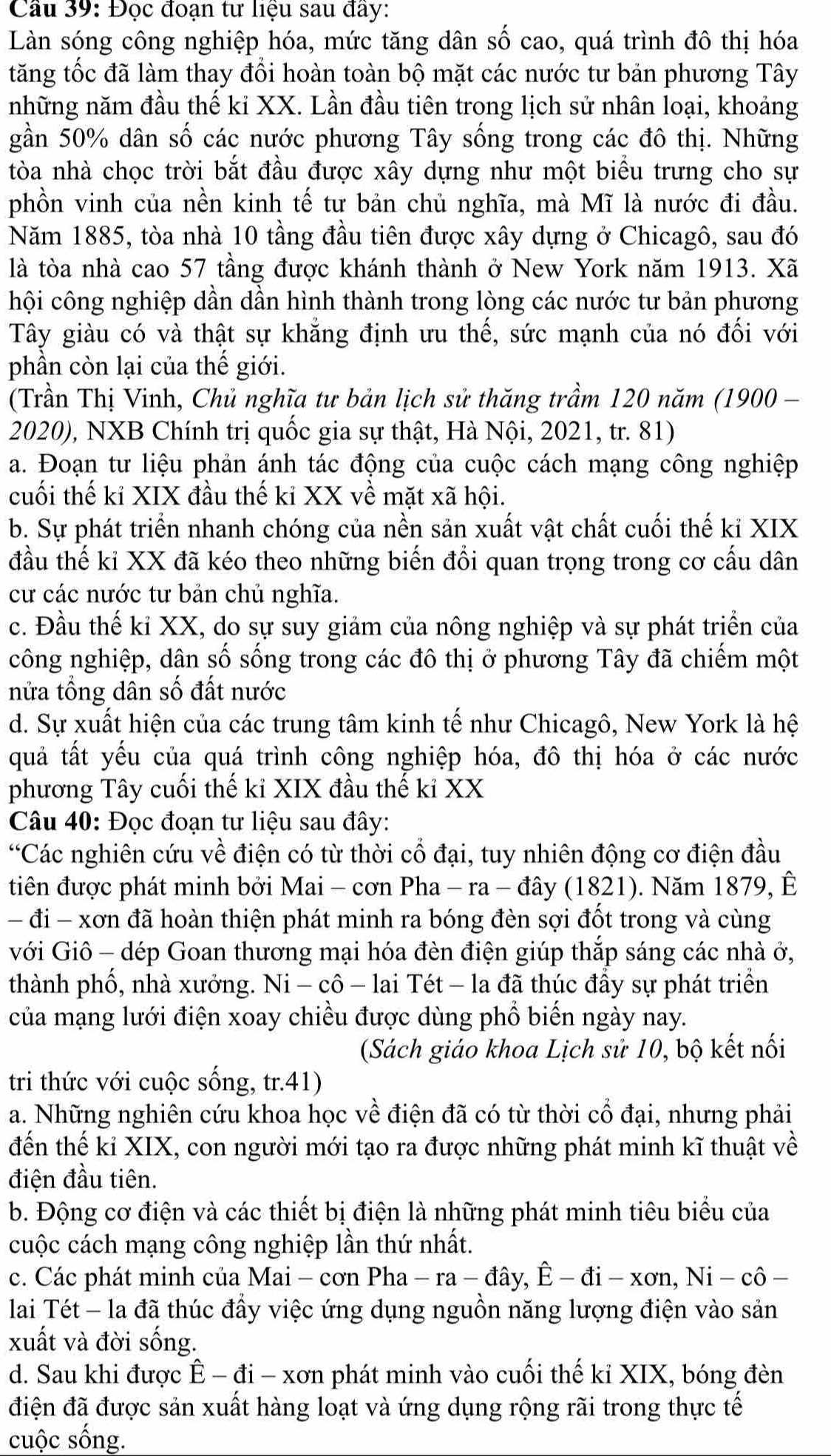 Cầu 39: Đọc đoạn tư liệu sau đây:
Làn sóng công nghiệp hóa, mức tăng dân số cao, quá trình đô thị hóa
tăng tốc đã làm thay đổi hoàn toàn bộ mặt các nước tư bản phương Tây
những năm đầu thế ki XX. Lần đầu tiên trong lịch sử nhân loại, khoảng
gần 50% dân số các nước phương Tây sống trong các đô thị. Những
tòa nhà chọc trời bắt đầu được xây dựng như một biểu trưng cho sự
phồn vinh của nền kinh tế tư bản chủ nghĩa, mà Mĩ là nước đi đầu.
Năm 1885, tòa nhà 10 tầng đầu tiên được xây dựng ở Chicagô, sau đó
là tòa nhà cao 57 tầng được khánh thành ở New York năm 1913. Xã
hội công nghiệp dần dần hình thành trong lòng các nước tư bản phương
Tây giàu có và thật sự khẳng định ưu thế, sức mạnh của nó đối với
phần còn lại của thế giới.
(Trần Thị Vinh, Chủ nghĩa tư bản lịch sử thăng trầm 120 năm (1900 -
2020), NXB Chính trị quốc gia sự thật, Hà Nội, 2021, tr. 81)
a. Đoạn tư liệu phản ánh tác động của cuộc cách mạng công nghiệp
cuối thế kỉ XIX đầu thế kỉ XX về mặt xã hội.
b. Sự phát triển nhanh chóng của nền săn xuất vật chất cuối thế kỉ XIX
đầu thế kỉ XX đã kéo theo những biến đổi quan trọng trong cơ cấu dân
cư các nước tư bản chủ nghĩa.
c. Đầu thế kỉ XX, do sự suy giảm của nông nghiệp và sự phát triển của
công nghiệp, dân số sống trong các đô thị ở phương Tây đã chiếm một
nửa tổng dân số đất nước
d. Sự xuất hiện của các trung tâm kinh tế như Chicagô, New York là hệ
quả tất yếu của quá trình công nghiệp hóa, đô thị hóa ở các nước
phương Tây cuối thế kỉ XIX đầu thế kỉ XX
Câu 40: Đọc đoạn tư liệu sau đây:
“Các nghiên cứu về điện có từ thời cổ đại, tuy nhiên động cơ điện đầu
tiên được phát minh bởi Mai - cơn Pha - ra - đây (1821). Năm 1879, Ê
- đi - xơn đã hoàn thiện phát minh ra bóng đèn sợi đốt trong và cùng
với Giô - dép Goan thương mại hóa đèn điện giúp thắp sáng các nhà ở,
thành phố, nhà xưởng. Ni - cô - lai Tét - la đã thúc đầy sự phát triển
của mạng lưới điện xoay chiều được dùng phổ biến ngày nay.
(Sách giáo khoa Lịch sử 10, bộ kết nối
tri thức với cuộc sống, tr.41)
a. Những nghiên cứu khoa học về điện đã có từ thời cổ đại, nhưng phải
đến thế kỉ XIX, con người mới tạo ra được những phát minh kĩ thuật về
điện đầu tiên.
b. Động cơ điện và các thiết bị điện là những phát minh tiêu biểu của
cuộc cách mạng công nghiệp lần thứ nhất.
c. Các phát minh của Mai - cơn Pha -ra-dhat ay,hat E-ddot i-xon,Ni-chat o —
lai Tét - la đã thúc đầy việc ứng dụng nguồn năng lượng điện vào sản
xuất và đời sống.
d. Sau khi được hat E-ddot i-xon A phát minh vào cuối thế kỉ XIX, bóng đèn
điện đã được sản xuất hàng loạt và ứng dụng rộng rãi trong thực tế
cuộc sống.