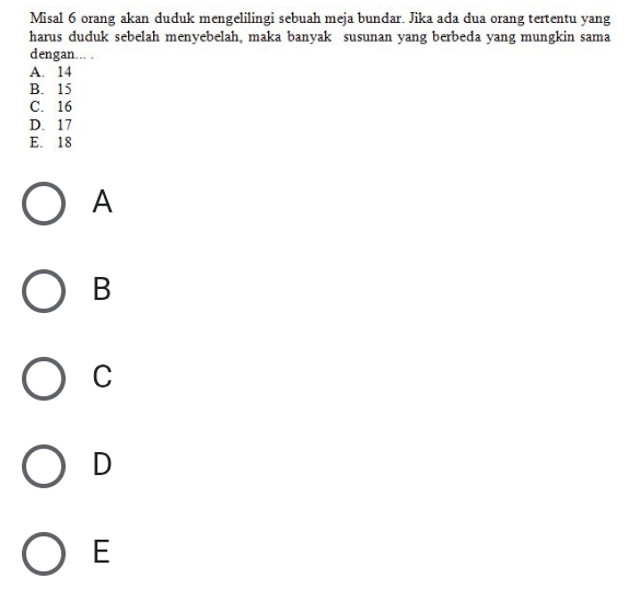 Misal 6 orang akan duduk mengelilingi sebuah meja bundar. Jika ada dua orang tertentu yang
harus duduk sebelah menyebelah, maka banyak susunan yang berbeda yang mungkin sama
dengan... .
A. 14
B. 15
C. 16
D. 17
E. 18
A
B
C
D
E