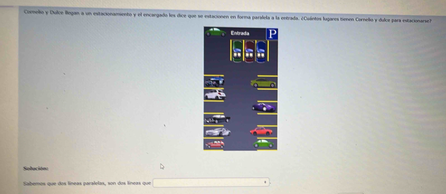 Comelio y Dulce llegan a un estacionamiento y el encargado les dice que se estacionen en forma paralela a la entrada. ¿Cuántos lugares tienen Cornelio y dulce para estacionarse7 
Solución: 
Sabemos que dos líneas paralelas, son dos líneas que