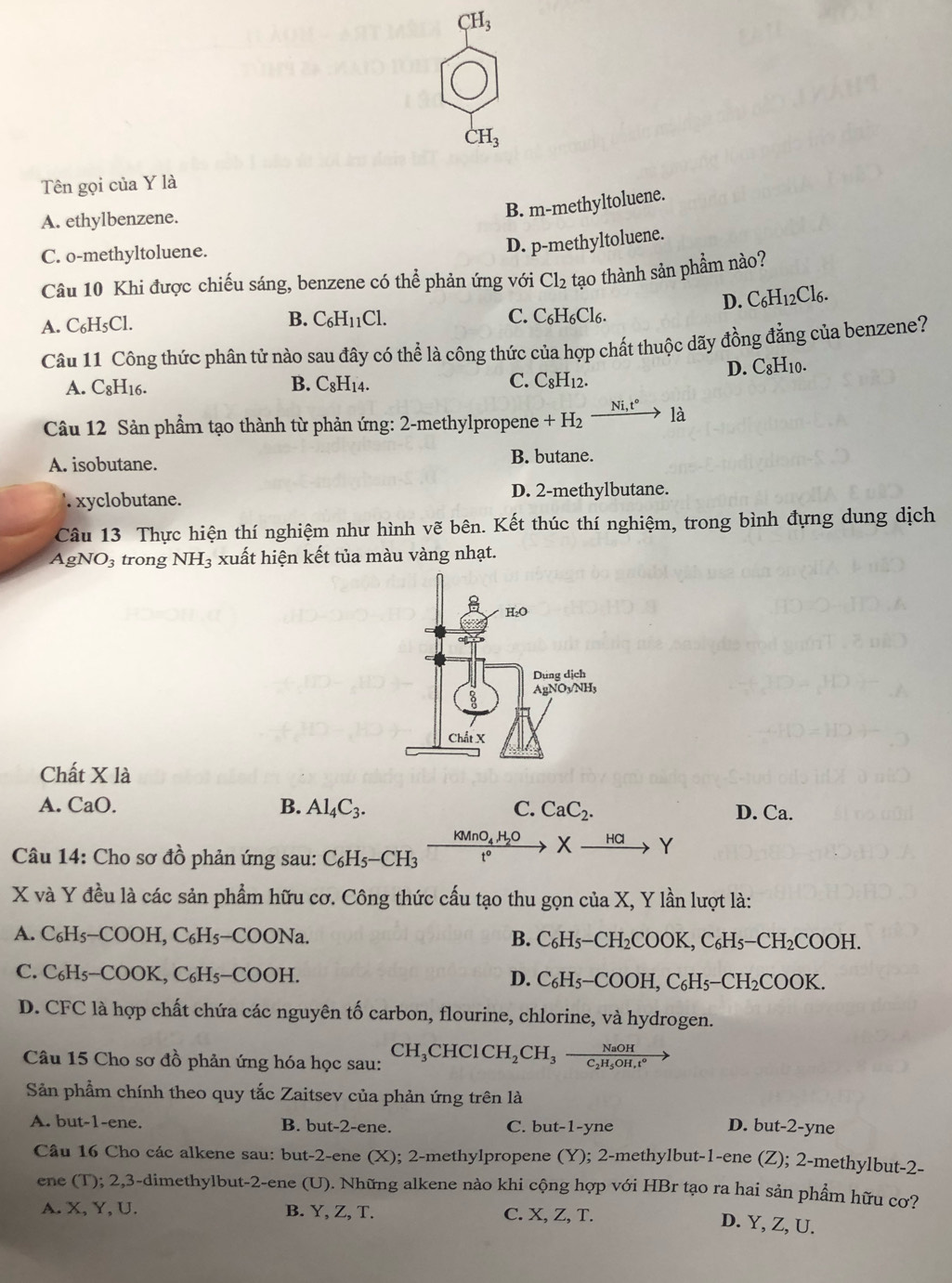 CH_3
CH_3
Tên gọi của Y là
A. ethylbenzene.
B. m-methyltoluene.
C. o-methyltoluene.
D. p-methyltoluene.
Câu 10 Khi được chiếu sáng, benzene có b° * phản ứng với Cl_2 tạo thành sản phẩm nào?
D. C_6H_12Cl_6.
A. C₆H₅Cl. B. C_6H_11Cl. C. C₆H₆Cl₆.
Câu 11 Công thức phân tử nào sau đây có thể là công thức của hợp chất thuộc dãy đồng đẳng của benzene?
D. C_8H_10 1.
A. C8H16. B. C_8H_14. C. C_8H_12.
Câu 12 Sản phầm tạo thành từ phản ứng: 2-methylpropene +H_2 xrightarrow Ni,t°1a
A. isobutane. B. butane.
' xyclobutane. D. 2-methylbutane.
Câu 13 Thực hiện thí nghiệm như hình vẽ bên. Kết thúc thí nghiệm, trong bình đựng dung dịch
AgNO3 trong NH_3 xuất hiện kết tủa màu vàng nhạt.
Chất X là
A. CaO. B. Al_4C_3. C. CaC_2. D. Ca.
Câu 14: Cho sơ đồ phản ứng sau: C_6H_5-CH_3 frac KMnO_4,H_2Ot° Xxrightarrow HClY
X và Y đều là các sản phẩm hữu cơ. Công thức cấu tạo thu gọn của X, Y lần lượt là:
A. C_6H_5-COOH,C_6H_5-COONa. B. C_6H_5-CH_2COOK,C_6H_5-CH_2COOH.
C. C_6H_5-COOK,C_6H_5-COOH.
D. C_6H_5-COOH,C_6H_5-CH_2COOK.
D. CFC là hợp chất chứa các nguyên tố carbon, flourine, chlorine, và hydrogen.
Câu 15 Cho sơ đồ phản ứng hóa học sau: CH_3CHClCH_2CH_3frac NaOHC_2H_5OH,t°
Sản phẩm chính theo quy tắc Zaitsev của phản ứng trên là
A. but-1-ene. B. but-2-ene. C. but-1-yne D. but-2-yne
Câu 16 Cho các alkene sau: but-2-ene (X I); 2-methylpropene (Y); 2-methylbut-1-ene (Z); 2-methylbut-2-
ene (T); 2,3-dimethylbut-2-ene (U). Những alkene nào khi cộng hợp với HBr tạo ra hai sản phẩm hữu cơ?
A. X, Y, U. B. Y, Z, T. C. X, Z, T.
D. Y, Z, U.