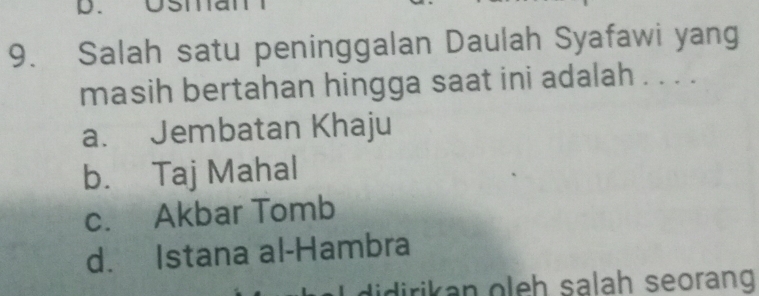 Usia
9. Salah satu peninggalan Daulah Syafawi yang
masih bertahan hingga saat ini adalah . . . .
a. Jembatan Khaju
b. Taj Mahal
c. Akbar Tomb
d. Istana al-Hambra
didirikan oleh salah seorang