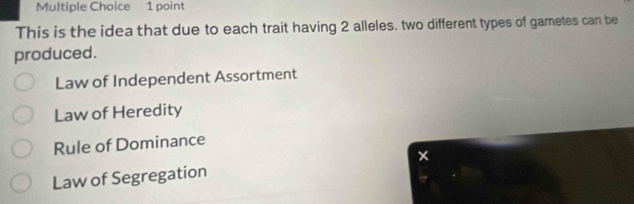 This is the idea that due to each trait having 2 alleles. two different types of gametes can be
produced.
Law of Independent Assortment
Law of Heredity
Rule of Dominance
Law of Segregation