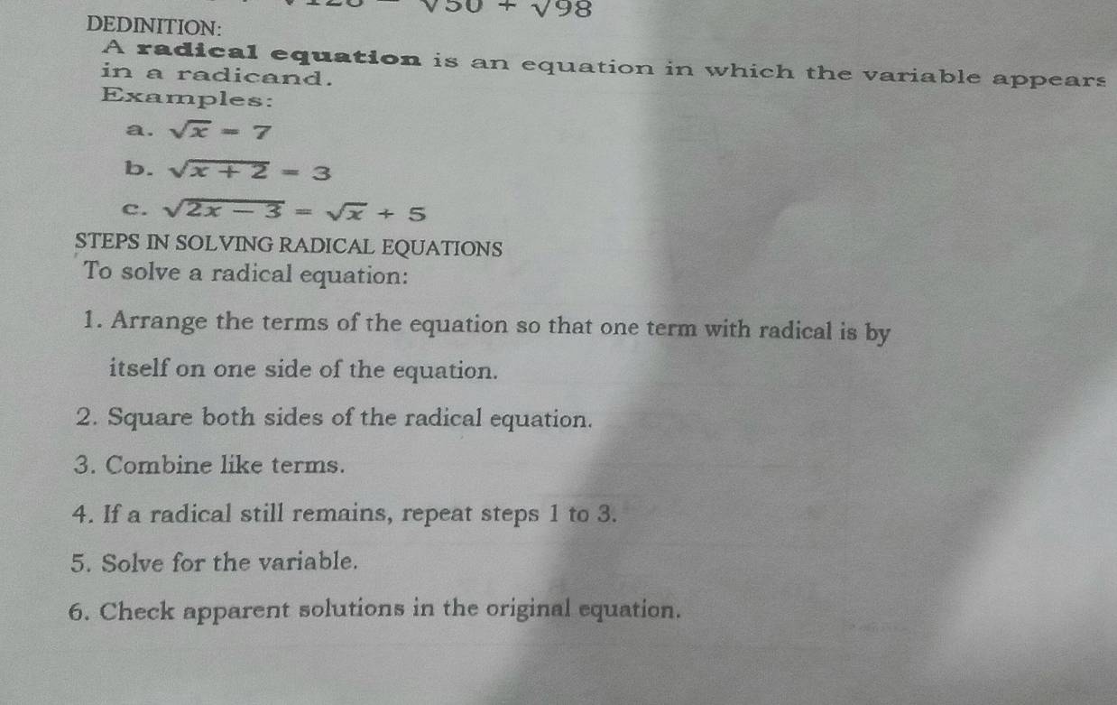 50+sqrt(98)
DEDINITION: 
A radical equation is an equation in which the variable appears 
in a radicand. 
Examples: 
a. sqrt(x)=7
b. sqrt(x+2)=3
c. sqrt(2x-3)=sqrt(x)+5
STEPS IN SOLVING RADICAL EQUATIONS 
To solve a radical equation: 
1. Arrange the terms of the equation so that one term with radical is by 
itself on one side of the equation. 
2. Square both sides of the radical equation. 
3. Combine like terms. 
4. If a radical still remains, repeat steps 1 to 3. 
5. Solve for the variable. 
6. Check apparent solutions in the original equation.