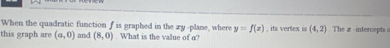 When the quadratic function f is graphed in the xy -plane, where y=f(x)
this graph are (a,0) and (8,0). What is the value of a? , its vertex is (4,2). The x -intercepts c