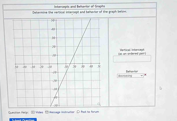 Intercepts and Behavior of Graphs 
Determine the vertical intercept and behavior of the graph below. 
Vertical Intercept 
(as an ordered pair) 
Behavior 
decreasing × 
Question Help: Video Message instructor D Post to forum 
Submit Question