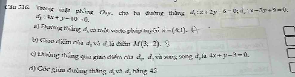 Trong mặt phẳng Oxy, cho ba đường thẳng d_1:x+2y-6=0; d_2:x-3y+9=0,
d_3:4x+y-10=0. 
a) Đường thẳng d_3 có một vecto pháp tuyến vector n=(4;1). 
b) Giao điểm của d_2 và d_3la điểm M(3,-2)
c) Đường thẳng qua giao điểm của d_1, d_2 và song song d, là 4x+y-3=0. 
d) Góc giữa đường thẳng d_1 và d_2 bảng 45