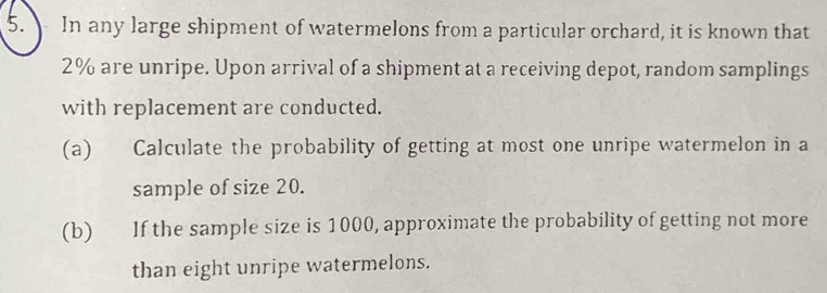 In any large shipment of watermelons from a particular orchard, it is known that
2% are unripe. Upon arrival of a shipment at a receiving depot, random samplings 
with replacement are conducted. 
(a) Calculate the probability of getting at most one unripe watermelon in a 
sample of size 20. 
(b) If the sample size is 1000, approximate the probability of getting not more 
than eight unripe watermelons.