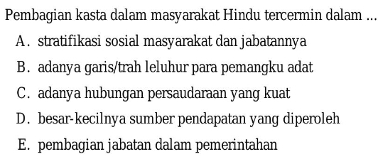 Pembagian kasta dalam masyarakat Hindu tercermin dalam ...
A. stratifikasi sosial masyarakat dan jabatannya
B. adanya garis/trah leluhur para pemangku adat
C. adanya hubungan persaudaraan yang kuat
D. besar-kecilnya sumber pendapatan yang diperoleh
E. pembagian jabatan dalam pemerintahan