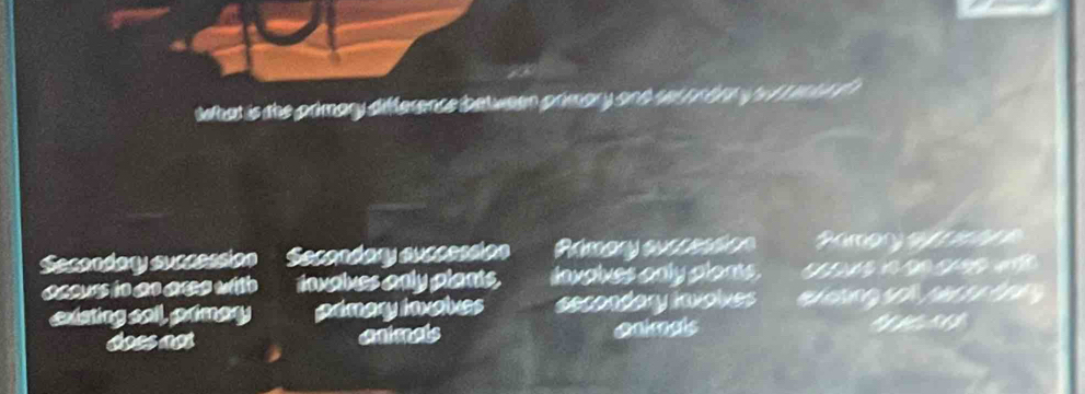 twhat is the primary difference between prmary and r t n b g e rr a t 
Scondary succession' Secendary auceesson Pamary our sito n Ramor a 
occurs in an aree with invalues only plants. dnvalves only plans. 
existing soll, primary prmary inxates secondary involves S g g n t g
does not animats animals