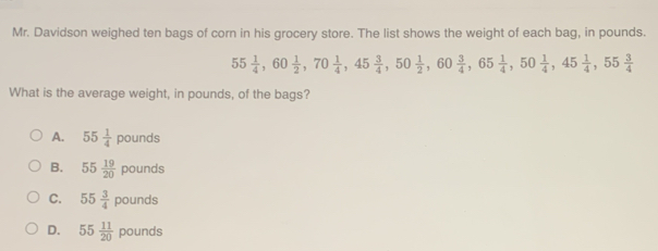 Mr. Davidson weighed ten bags of corn in his grocery store. The list shows the weight of each bag, in pounds.
55 1/4 , 60 1/2 , 70 1/4 , 45 3/4 , 50 1/2 , 60 3/4 , 65 1/4 , 50 1/4 , 45 1/4 , 55 3/4 
What is the average weight, in pounds, of the bags?
A. 55 1/4 pounds
B. 55 19/20 pounds
C. 55 3/4 pounds
D. 55 11/20 pounds