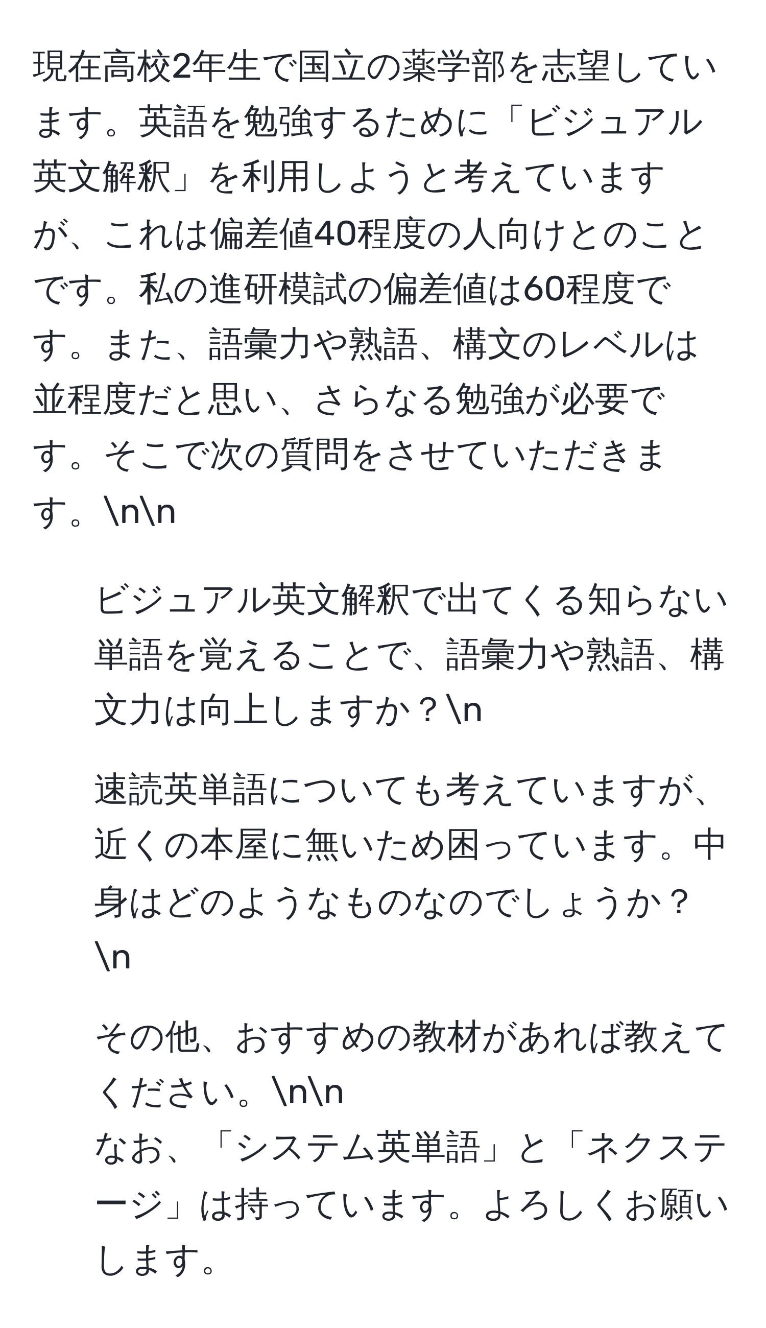 現在高校2年生で国立の薬学部を志望しています。英語を勉強するために「ビジュアル英文解釈」を利用しようと考えていますが、これは偏差値40程度の人向けとのことです。私の進研模試の偏差値は60程度です。また、語彙力や熟語、構文のレベルは並程度だと思い、さらなる勉強が必要です。そこで次の質問をさせていただきます。nn
1. ビジュアル英文解釈で出てくる知らない単語を覚えることで、語彙力や熟語、構文力は向上しますか？n
2. 速読英単語についても考えていますが、近くの本屋に無いため困っています。中身はどのようなものなのでしょうか？n
3. その他、おすすめの教材があれば教えてください。nn
なお、「システム英単語」と「ネクステージ」は持っています。よろしくお願いします。