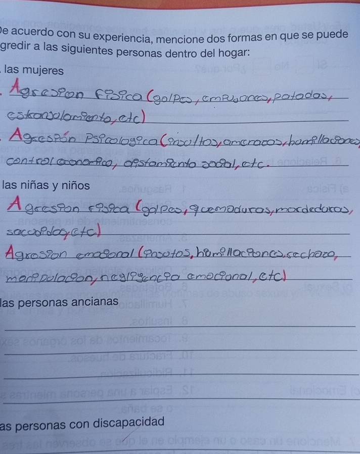 De acuerdo con su experiencia, mencione dos formas en que se puede 
gredir a las siguientes personas dentro del hogar: 
las mujeres 
_ 
_ 
_ 
_ 
las niñas y niños 
_ 
_ 
_ 
_ 
_ 
las personas ancianas 
_ 
_ 
_ 
_ 
as personas con discapacidad 
_