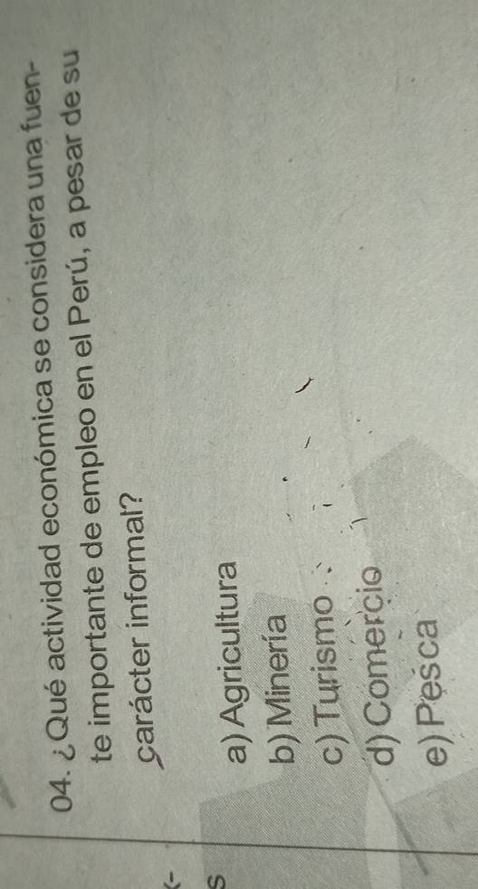 ¿ Qué actividad económica se considera una fuen-
te importante de empleo en el Perú, a pesar de su
carácter informal?
(-
S
a) Agricultura
b) Minería
c) Turismo :
d) Comerçio
e) Pesca